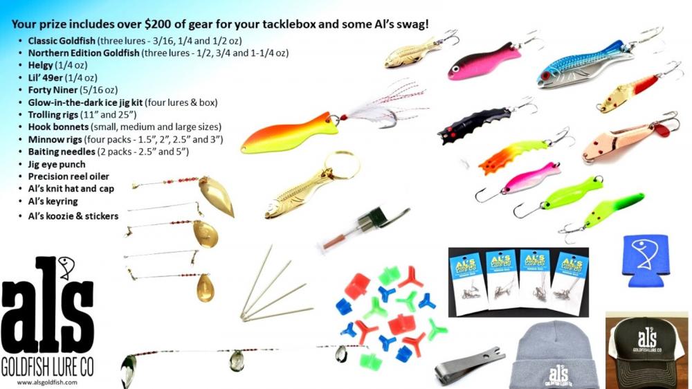Your prize includes over $200 of gear for your tacklebox and some Al’s swag! Classic Goldfish (three lures - 3/16, 1/4 and 1/2 oz) Northern Edition Goldfish (three lures - 1/2, 3/4 and 1-1/4 oz) Helgy (1/4 oz) Lil’ 49er (1/4 oz) Forty Niner (5/16 oz) Glow-in-the-dark ice jig kit (four lures & box) Trolling rigs (11